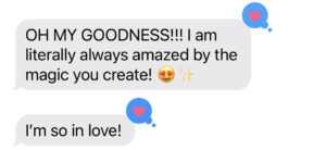 A amazing reply that reads: OH MY GOODNESS!!! I am literally always amazed by the magic you create! ????✨  I'm so in love!