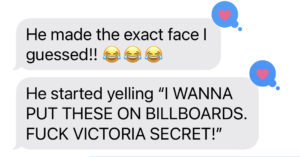 A text message that readsHe made the exact face I guessed!! ???????????? He started yelling "I WANNA PUT THESE ON BILLBOARDS, FUCK VICTORIA SECRET!"