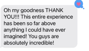 A reply from a client we did a photo session that reads: Oh my goodness THANK YOU!!!!! This entire experience has been so far above anything I could have ever imagined! You guys are absolutely incredible!