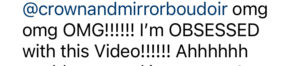 A comment from instagram that reads @crownandmirrorboudoir omg omg OMG!!!!!!! I'm OBSESSED with this Video!!!!!!!!!! Ahhhhhhhh
